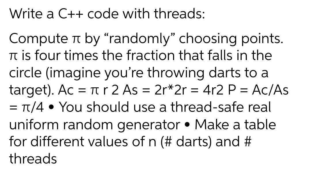 Write a C++ code with threads:
Compute t by “randomly" choosing points.
Tt is four times the fraction that falls in the
circle (imagine you're throwing darts to a
target). Ac = rr 2 As = 2r*2r = 4r2 P = Ac/As
= Tt/4 • You should use a thread-safe real
uniform random generator • Make a table
for different values of n (# darts) and #
threads
