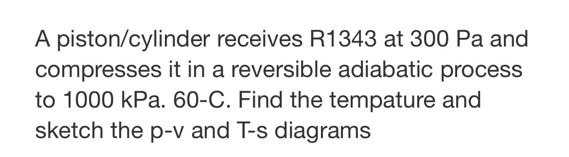 A piston/cylinder receives R1343 at 300 Pa and
compresses it in a reversible adiabatic process
to 1000 kPa. 60-C. Find the tempature and
sketch the p-v and T-s diagrams
