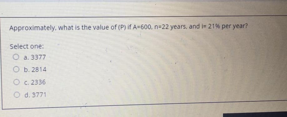 Approximately, what is the value of (P) if A=600, n322 years, and i= 21% per year?
Select one:
O a. 3377
O b. 2814
O c. 2336
O d. 3771
