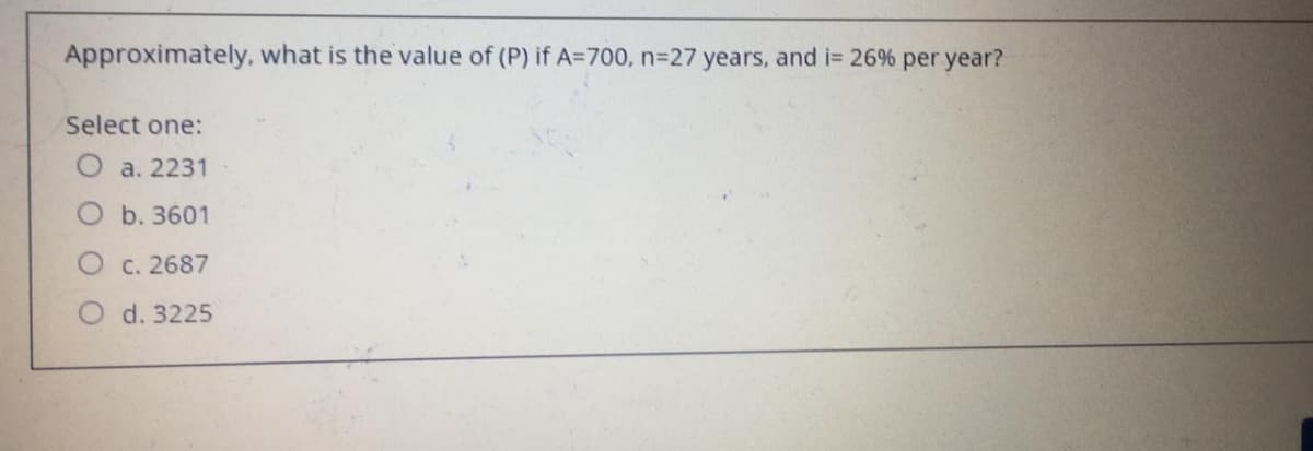 Approximately, what is the value of (P) if A=700, n327 years, and i= 26% per year?
Select one:
O a. 2231
b. 3601
C. 2687
d. 3225
