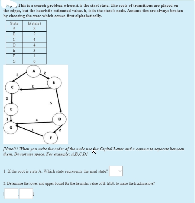 *, This is a search problem where A is the start state. The costs of transitions are placed on
the edges, but the heuristic estimated value, h, is in the state's node. Assume ties are always broken
by choosing the state which comes first alphabetically.
State
h(state)
A
4
4
3
F
1.
E
[Note!!! When you write the order of the node use gre Capital Letter and a comma to separate between
them. Do not use space. For example: A,B,C,D]
1. If the root is state A, Which state represents the goal state?
2. Determine the lower and upper bound for the heuristic value of B, h(B), to make the h admissible?
