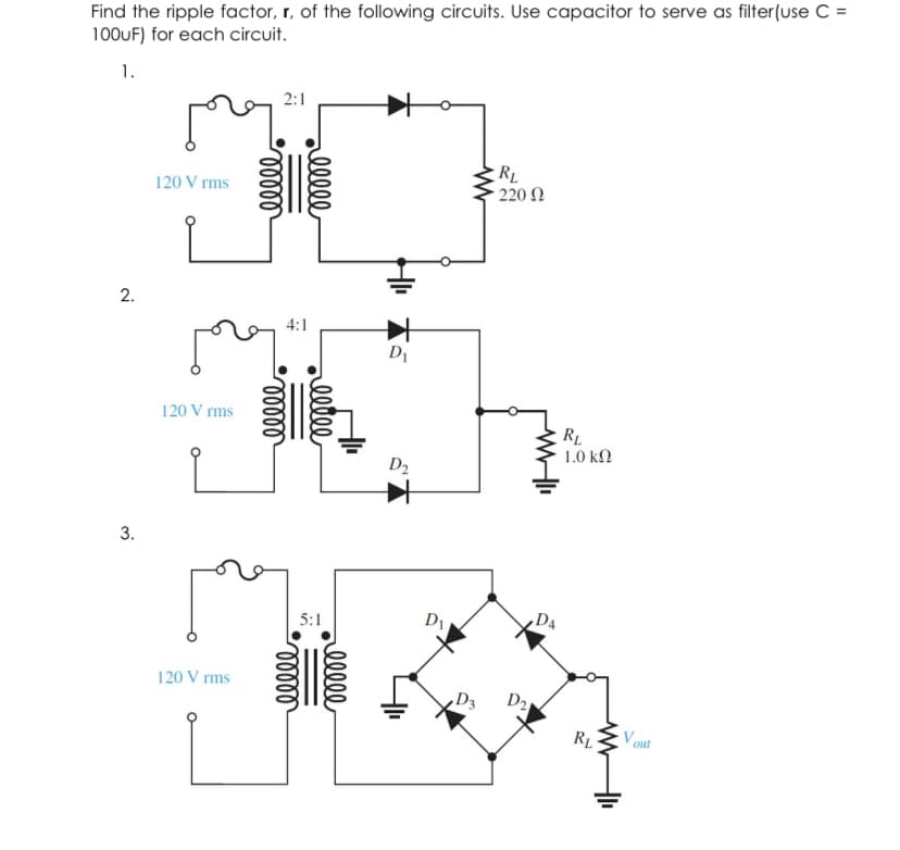 Find the ripple factor, r, of the following circuits. Use capacitor to serve as filter(use C =
100UF) for each circuit.
1.
2:1
RL
- 220 Ω
120 V rms
2.
4:1
D1
120 V rms
RL
1.0 kN
D2
3.
5:1
120 V rms
D3
D2
V out
ell
eete
ell
lelll
llelll
lelll
