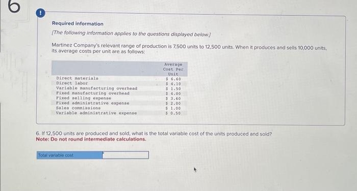 Required information
[The following information applies to the questions displayed below.)
Martinez Company's relevant range of production is 7,500 units to 12,500 units. When it produces and sells 10,000 units,
its average costs per unit are as follows:
Direct materiale
Direct labor
Variable manufacturing overhead i
Fixed manufacturing overhead
Fixed selling expense
Fixed administrative expense
Sales commissions
Variable administrative expense:
Average
Cost Per
Total variable cost
Unit
$ 6.60
$4.10
$1.50
$ 4.00
$ 3.60
$ 2.00
$1.00
5 0.50
6. If 12,500 units are produced and sold, what is the total variable cost of the units produced and sold?
Note: Do not round intermediate calculations.