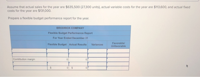 Assume that actual sales for the year are $635,500 (27,300 units), actual variable costs for the year are $113,600, and actual fixed
costs for the year are $131,000.
Prepare a flexible budget performance report for the year.
Contribution margin
BRODRICK COMPANY
Flexible Budget Performance Report
For Year Ended December 31
Flexible Budget Actual Results
$
0
0 $
0
Variances
Favorable/
Unfavorable