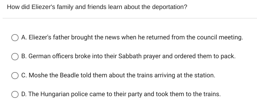 How did Eliezer's family and friends learn about the deportation?
A. Eliezer's father brought the news when he returned from the council meeting.
B. German officers broke into their Sabbath prayer and ordered them to pack.
C. Moshe the Beadle told them about the trains arriving at the station.
D. The Hungarian police came to their party and took them to the trains.