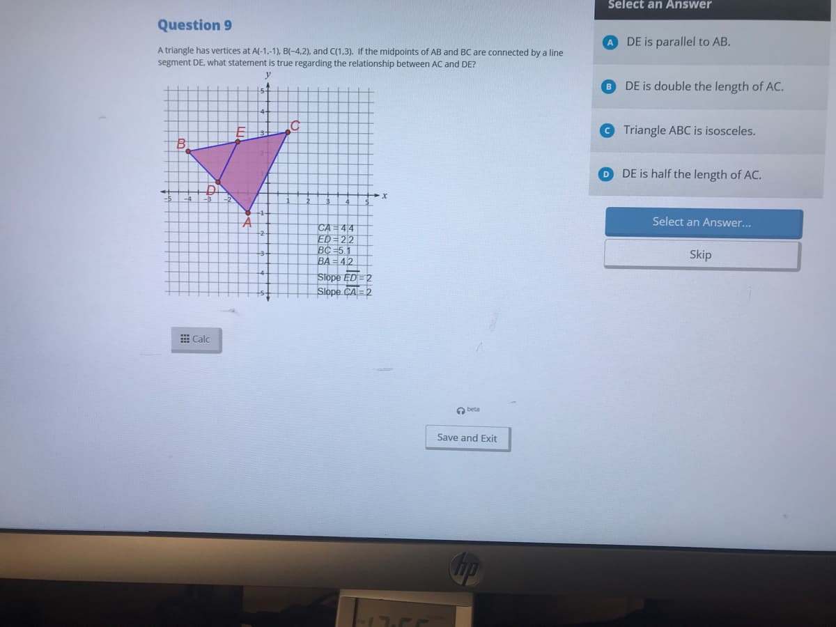 Select an Answer
Question 9
A DE is parallel to AB.
A triangle has vertices at A(-1,-1), B(-4,2), and C(1,3). If the midpoints of AB and BC are connected by a line
segment DE, what statement is true regarding the relationship between AC and DE?
y
B DE is double the length of AC.
Triangle ABC is isosceles.
D DE is half the length of AC.
Select an Answer...
CA = 44
ED=22
BC =5.1
BA = 42
Slope ED = 2
Slope CA=2
Skip
E Calc
O beta
Save and Exit
