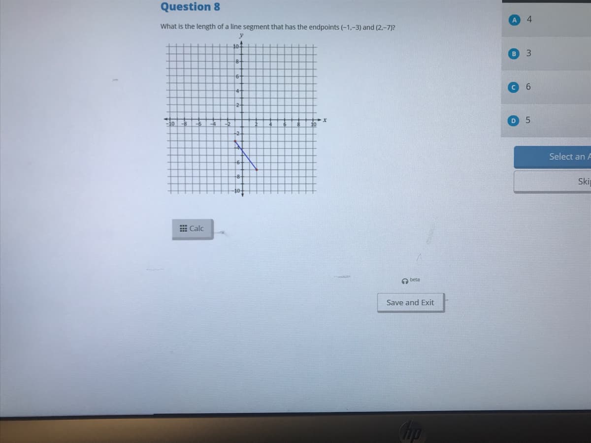 Question 8
4.
What is the length of a line segment that has the endpoints (-1,-3) and (2.-7)?
y
10
в 3
D 5
10
Select an A
Ski
E Calc
a beta
Save and Exit
