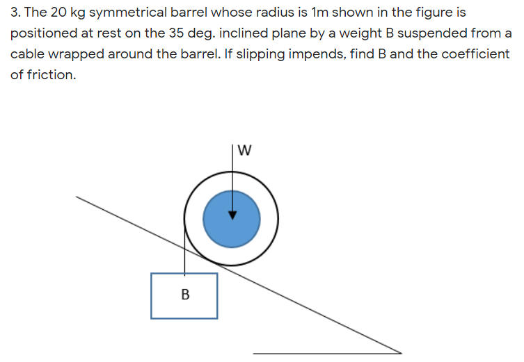 3. The 20 kg symmetrical barrel whose radius is 1m shown in the figure is
positioned at rest on the 35 deg. inclined plane by a weight B suspended from a
cable wrapped around the barrel. If slipping impends, find B and the coefficient
of friction.
W
В
