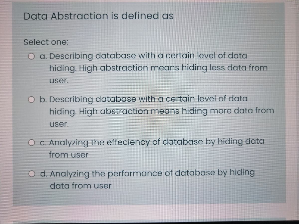 Data Abstraction is defined as
Select one:
O a. Describing database with a certain level of data
hiding. High abstraction means hiding less data from
user.
O b. Describing database with a certain level of data
hiding. High abstraction means hiding more data from
user.
O c. Analyzing the effeciency of database by hiding data
from user
O d. Analyzing the performance of database by hiding
data from user
