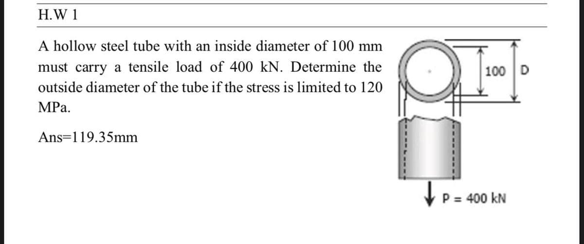 H.W 1
A hollow steel tube with an inside diameter of 100 mm
must carry a tensile load of 400 kN. Determine the
outside diameter of the tube if the stress is limited to 120
MPa.
Ans 119.35mm
100 D
P = 400 kN