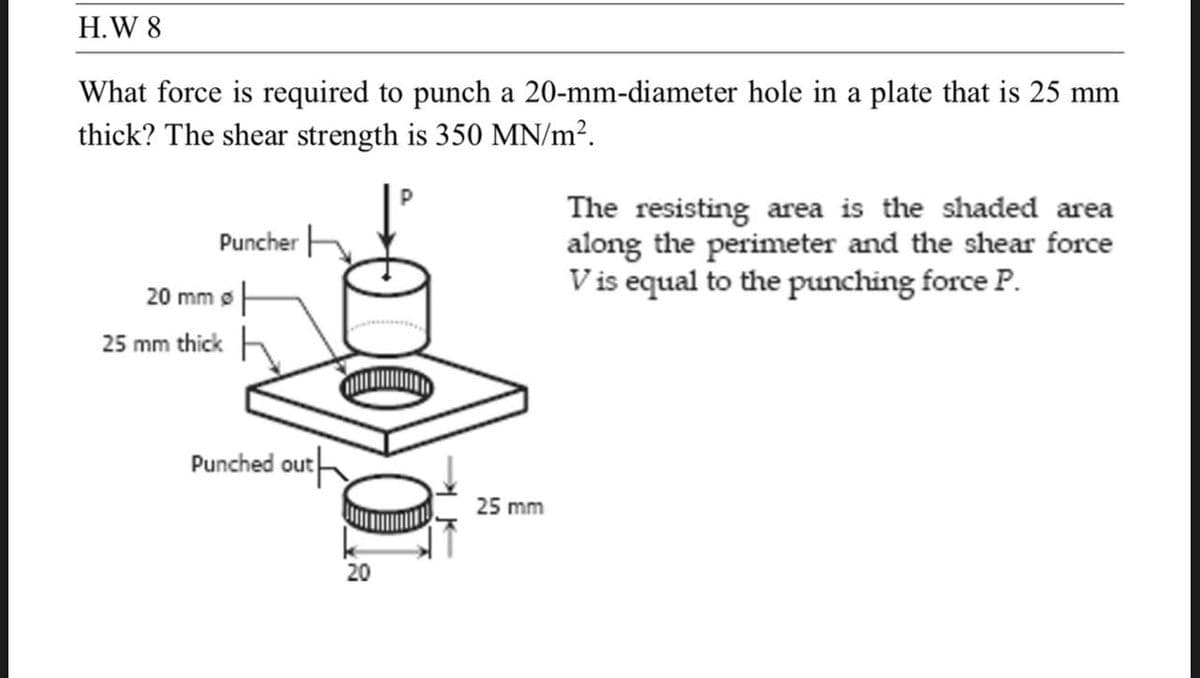 H.W 8
What force is required to punch a 20-mm-diameter hole in a plate that is 25 mm
thick? The shear strength is 350 MN/m².
20 mm
25 mm thick
Puncher H
아
The resisting area is the shaded area
along the perimeter and the shear force
V is equal to the punching force P.
Punched out
20
25 mm