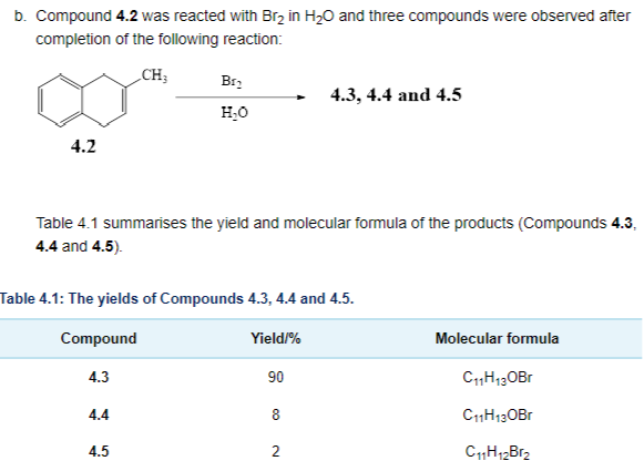 b. Compound 4.2 was reacted with Br₂ in H₂O and three compounds were observed after
completion
of the following reaction:
CH3
4.2
Br₂
H₂O
Table 4.1 summarises the yield and molecular formula of the products (Compounds 4.3.
4.4 and 4.5).
4.4
Table 4.1: The yields of Compounds 4.3, 4.4 and 4.5.
Compound
4.3
4.5
Yield/%
90
4.3, 4.4 and 4.5
8
2
Molecular formula
C₁1H₁3 OBr
C11H13OBr
C11H12Br₂