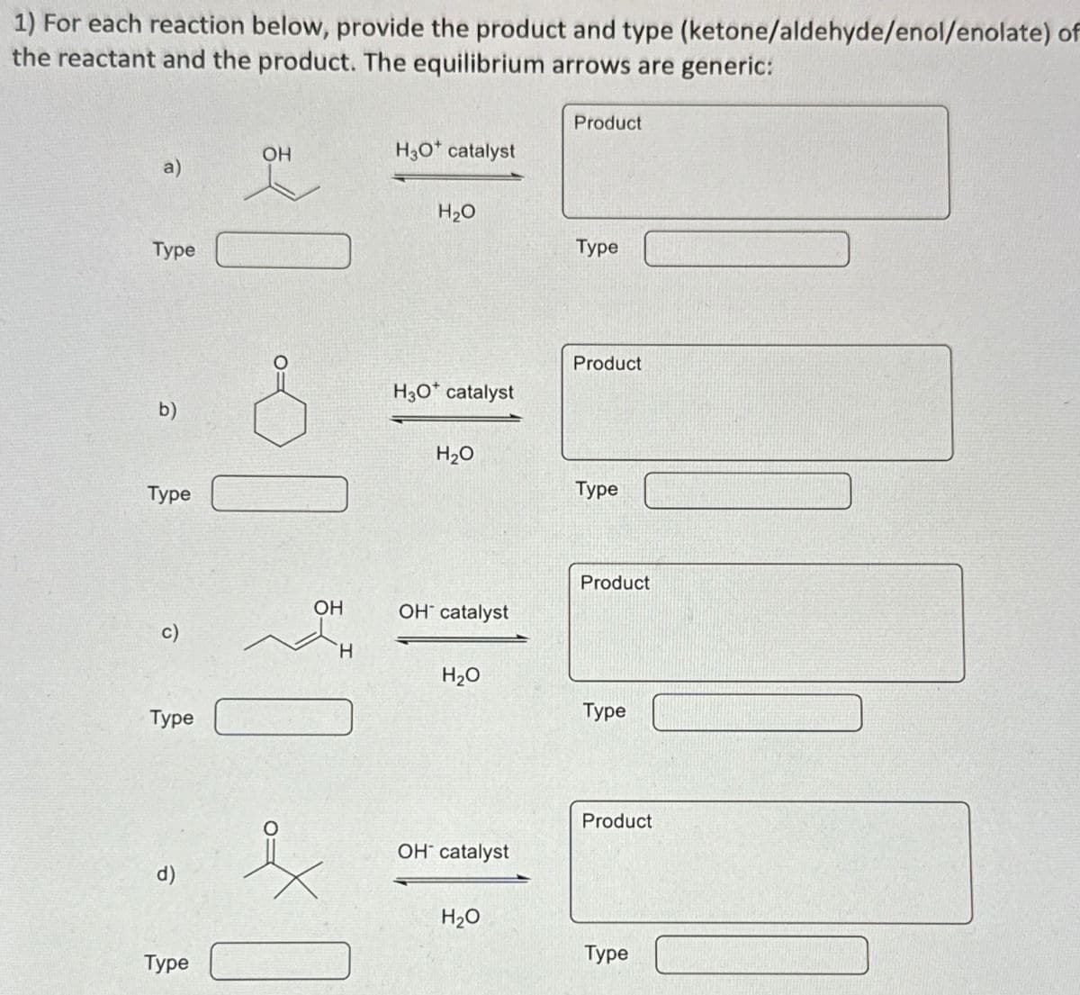 1) For each reaction below, provide the product and type (ketone/aldehyde/enol/enolate) of
the reactant and the product. The equilibrium arrows are generic:
a)
Туре
b)
Туре
c)
Type
d)
Type
OH
]}₁
OH
H3O* catalyst
H₂O
H3O* catalyst
H₂O
OH catalyst
H₂O
OH catalyst
H₂O
Product
Туре
Product
Type
Product
Type
Product
Type