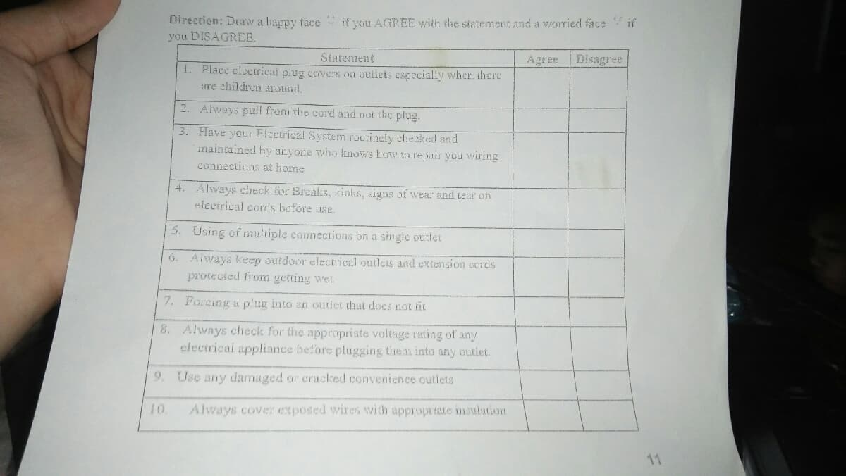 Direction: Draw a happy face if you AGREE with the statement and a worried face if
you DISAGREE,
Statement
1. Place clectrical plug covers on outicts cspecially when ihere
Agree
Disagree
are children around.
2. Always pull from the cord and not the plug.
3. Have your Electrical System routinely checked and
imaintained by anyone who knows how to repair you wiring
connections at home
4. Always check for Breaks, kinks, signs of wear and tear on
electrical cords before use.
5. Using of multiple commections on a single outiet
6. Always keep outdoor electrical outleis and extension cords
protected from getting wet
7. Forcing u plug into an outdet that does not fit
8. Always check for the appropriate voltage rating of any
electrical appliance before plugging them into any outlet.
9. Use any damaged or cracked convenience outlets
10
Always cover exposed wires with appropriate insulation
11
