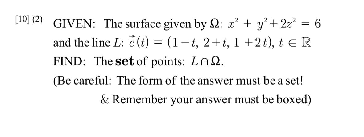 [10] (2) GIVEN: The surface given by : x² + y² + 2z² = 6
and the line L: c(t) = (1-t, 2+t, 1+2t), t = R
FIND: The set of points: LnQ.
(Be careful: The form of the answer must be a set!
& Remember your answer must be boxed)