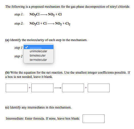 The following is a proposed mechanism for the gas phase decomposition of nitryl chloride.
step 1:
NO,C1 NO, + Cl
step 2:
NO,CI + Cl N02 + Cl2
(a) Identify the molecularity of each step in the mechanism.
step 1
unimolecular
bimolecular
termolecular
step 2
(b) Write the equation for the net reaction. Use the smallest integer coefficients possible. If
a box is not needed, leave it blank.
(c) Identify any intemediates in this mechanism.
Intermediate: Enter formula. If none, leave box blank:
+
