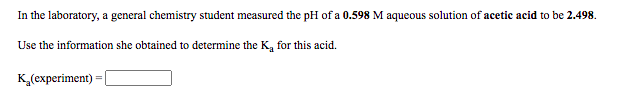 In the laboratory, a general chemistry student measured the pH of a 0.598 M aqueous solution of acetic acid to be 2.498.
Use the information she obtained to determine the K, for this acid.
K(experiment) =
