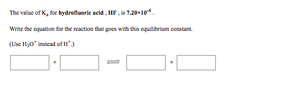 The value of K, for hydrofluoric acid , HF , is 7.20×104.
Write the equation for the reaction that goes with this equilibrium constant.
(Use H30* instead of H*.)
