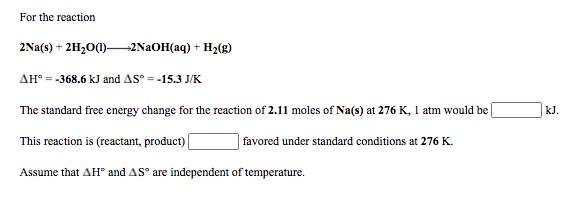 For the reaction
2Na(s) + 2H2O(1)-
-2N2OH(aq) + H2(g)
AH° = -368.6 kJ and AS° = -15.3 J/K
The standard free energy change for the reaction of 2.11 moles of Na(s) at 276 K, 1 atm would be
kJ.
This reaction is (reactant, product) |
| favored under standard conditions at 276 K.
Assume that AH® and AS° are independent of temperature.
