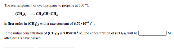 The rearrangement of cyclopropane to propene at 500 °C
(CH2)3- CH3CH-CH2
is first order in (CH2)3 with a rate constant of 6.70x10-4 s.
If the initial concentration of (CH,)z is 9.05x102 M, the concentration of (CH2)3 will be
after 2232 s have passed.
M
