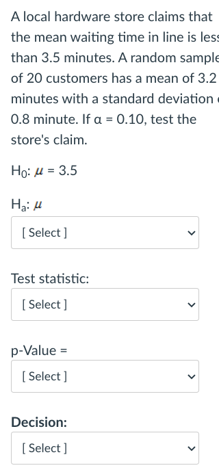 A local hardware store claims that
the mean waiting time in line is less
than 3.5 minutes. A random sample
of 20 customers has a mean of 3.2
minutes with a standard deviation
0.8 minute. If a = 0.10, test the
store's claim.
Ho: u = 3.5
Hạ: H
[ Select ]
Test statistic:
[ Select ]
p-Value =
[ Select ]
Decision:
[ Select ]
>
>
>
