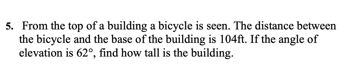 5. From the top of a building a bicycle is seen. The distance between
the bicycle and the base of the building is 104ft. If the angle of
elevation is 62°, find how tall is the building.