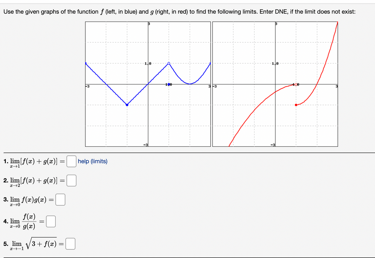 Use the given graphs of the function f (left, in blue) and g (right, in red) to find the following limits. Enter DNE, if the limit does not exist:
1. lim[f(x) + g(x)] = |
=
+1
2. lim[f(a) + g(x)]
x→2
3. lim f(a)g(a) =
x →0
f(a)
xo ga)
4. lim
=
5. lim, / 3 + f(x)
→-1
=
-3
help (limits)
49
3 -3