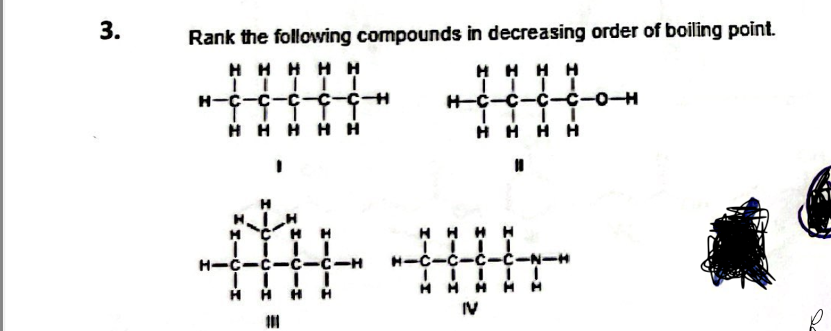 3.
Rank the following compounds in decreasing order of boiling point.
Ниннн
нннн
H-C С С
I . I
нннн
.
н-
C
—
HHHHH
HIC-C
к
IT
-С-С-Н
T
н
н
C-C-H
.
н
книн
н-с-с-с-с-N-H
I
II
.
ИНН н н
IV
-0-H
у