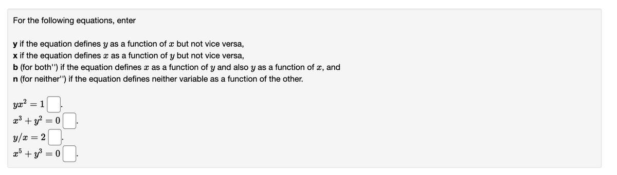 For the following equations, enter
y if the equation defines y as a function of a but not vice versa,
x if the equation defines x as a function of y but not vice versa,
b (for both") if the equation defines x as a function of y and also y as a function of x, and
n (for neither'') if the equation defines neither variable as a function of the other.
yx²
x³ + y² = 0
-
1
y/x x = 2
x5 +y³ = 0