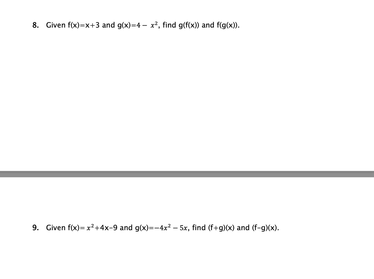 ### Composite and Combined Functions

#### Problem 8
Given \( f(x) = x + 3 \) and \( g(x) = 4 - x^2 \), find \( g(f(x)) \) and \( f(g(x)) \).

**Solution:**
- To find \( g(f(x)) \):
  1. Substitute \( f(x) \) into \( g \):
     \[ g(f(x)) = g(x + 3) \]
  2. Since \( g(x) = 4 - x^2 \), replace \( x \) with \( x+3 \):
     \[ g(x+3) = 4 - (x+3)^2 \]
  3. Simplify:
     \[ g(x+3) = 4 - (x^2 + 6x + 9) \]
     \[ g(x+3) = 4 - x^2 - 6x - 9 \]
     \[ g(x+3) = -x^2 - 6x - 5 \]

- To find \( f(g(x)) \):
  1. Substitute \( g(x) \) into \( f \):
     \[ f(g(x)) = f(4 - x^2) \]
  2. Since \( f(x) = x + 3 \), replace \( x \) with \( 4 - x^2 \):
     \[ f(4 - x^2) = (4 - x^2) + 3 \]
     \[ f(4 - x^2) = 7 - x^2 \]

#### Problem 9
Given \( f(x) = x^2 + 4x - 9 \) and \( g(x) = -4x^2 - 5x \), find \( (f+g)(x) \) and \( (f-g)(x) \).

**Solution:**
- To find \( (f + g)(x) \):
  1. Combine \( f(x) \) and \( g(x) \):
     \[ (f+g)(x) = f(x) + g(x) \]
     \[ (f+g)(x) = (x^2 + 4x - 9) + (-4x^2 - 5x) \]
 