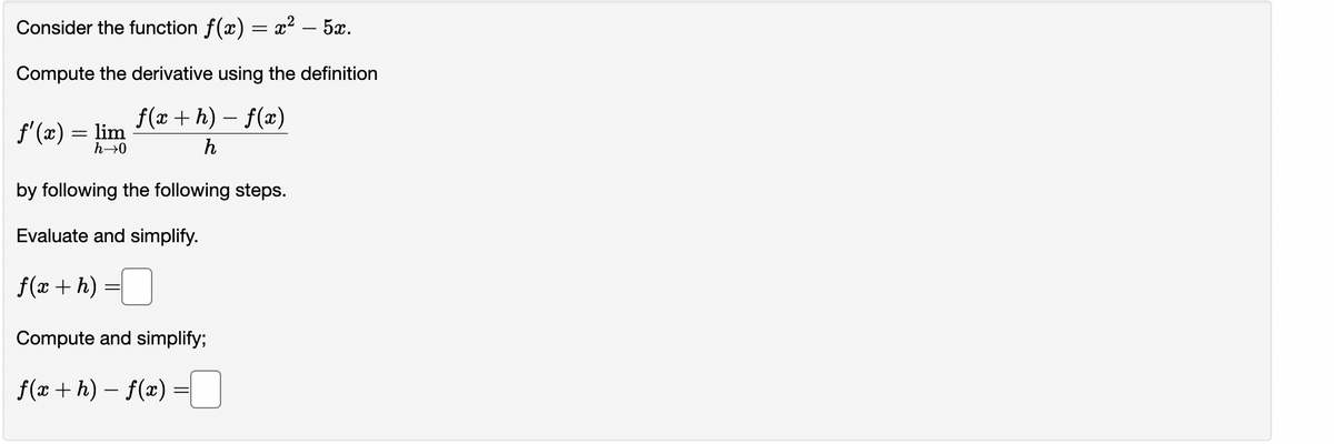 Consider the function ƒ(x) = x² – 5x.
Compute the derivative using the definition
f(x + h) − f(x)
-
h
f'(x) = lim
h→0
by following the following steps.
Evaluate and simplify.
f(x + h)
Compute and simplify;
f(x+h)-f(x) =
=