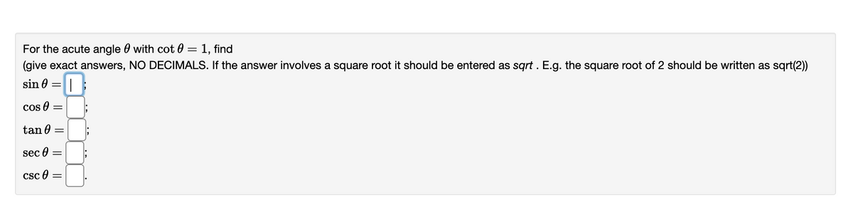 For the acute angle with cot0 = 1, find
(give exact answers, NO DECIMALS. If the answer involves a square root it should be entered as sqrt. E.g. the square root of 2 should be written as sqrt(2))
I
sin =
Cos =
tan 0
sec =
CSC
=