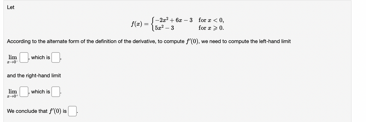 Let
-2x² + 6x
for x < 0,
for x > 0.
5 2 – 3
According to the alternate form of the definition of the derivative, to compute f'(0), we need to compute the left-hand limit
lim
x →0-
which is
and the right-hand limit
lim
x →0+
which is
We conclude that f'(0) is
f(x)
=
-3