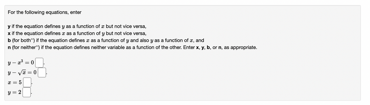 For the following equations, enter
y if the equation defines y as a function of x but not vice versa,
x if the equation defines x as a function of y but not vice versa,
b (for both") if the equation defines x as a function of y and also y as a function of x, and
n (for neither") if the equation defines neither variable as a function of the other. Enter x, y, b, or n, as appropriate.
y — x³ = 0
y=√x=0
= 5
y = 2
-
x =