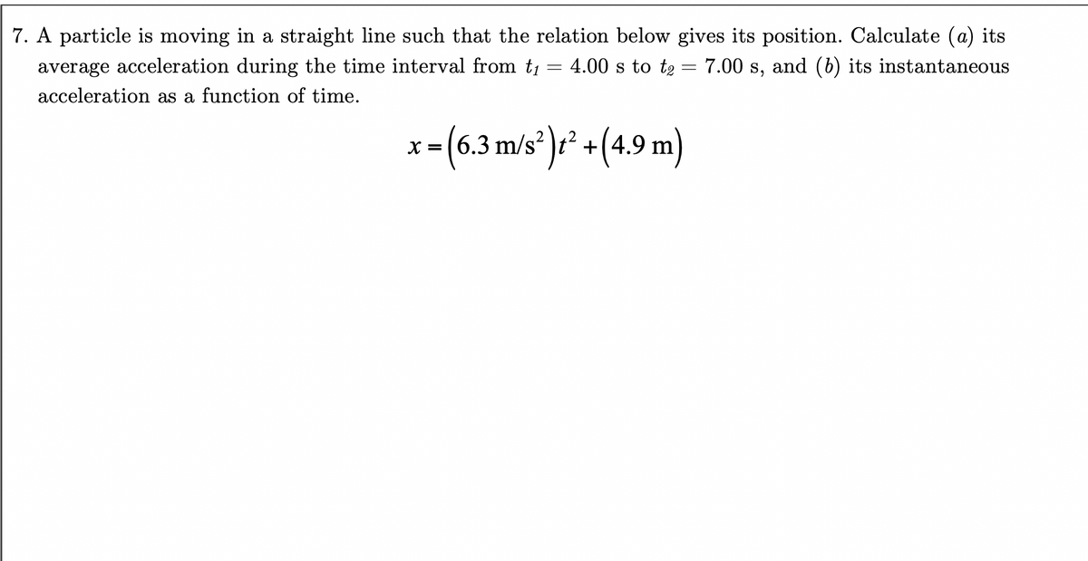 7. A particle is moving in a straight line such that the relation below gives its position. Calculate (a) its
=
average acceleration during the time interval from t₁
acceleration as a function of time.
7.00 s, and (b) its instantaneous
4.00 s to te
=
x = (6.3 m/s²)² + (4.9 m)