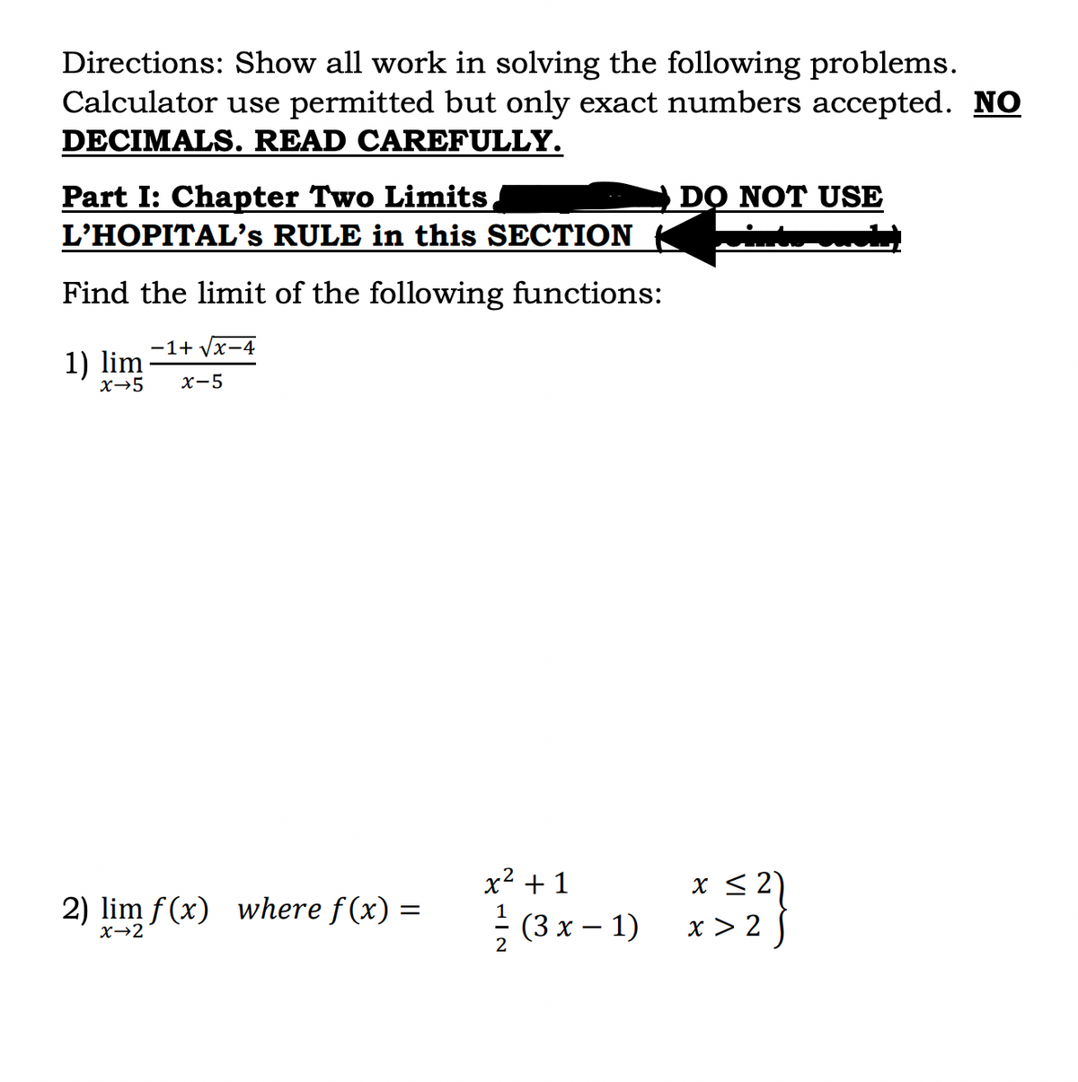 Directions: Show all work in solving the following problems.
Calculator use permitted but only exact numbers accepted. NO
DECIMALS. READ CAREFULLY.
Part I: Chapter Two Limits,
L'HOPITAL's RULE in this SECTION
Find the limit of the following functions:
-1+ √√x-4
1) lim
x→5 x-5
2) lim f(x) where f(x) =
x→2
x² + 1
2
(3x - 1)
DO NOT USE
x ≤ 2
x>25