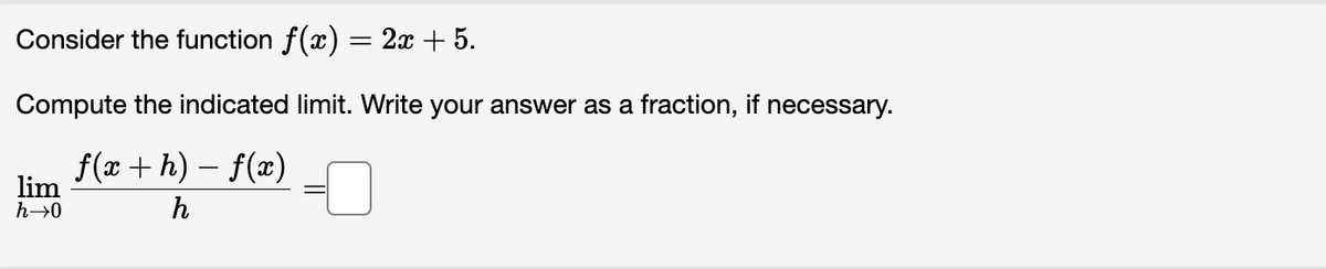 Consider the function f(x) = 2x + 5.
Compute the indicated limit. Write your answer as a fraction, if necessary.
ƒ(x + h) − ƒ(x)
h
lim
h→0