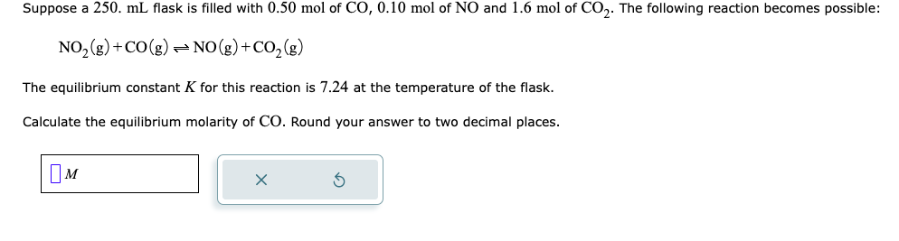 Suppose a 250. mL flask is filled with 0.50 mol of CO, 0.10 mol of NO and 1.6 mol of CO2. The following reaction becomes possible:
NO₂(g) + CO(g) NO(g) + CO₂(g)
The equilibrium constant K for this reaction is 7.24 at the temperature of the flask.
Calculate the equilibrium molarity of CO. Round your answer to two decimal places.
M
X