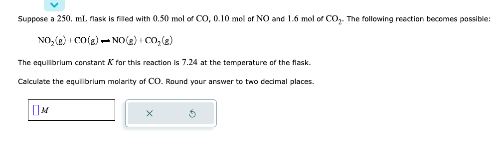 Suppose a 250. mL flask is filled with 0.50 mol of CO, 0.10 mol of NO and 1.6 mol of CO2. The following reaction becomes possible:
NO₂(g) + CO(g) → NO(g) + CO₂(g)
The equilibrium constant K for this reaction is 7.24 at the temperature of the flask.
Calculate the equilibrium molarity of CO. Round your answer to two decimal places.
M
X