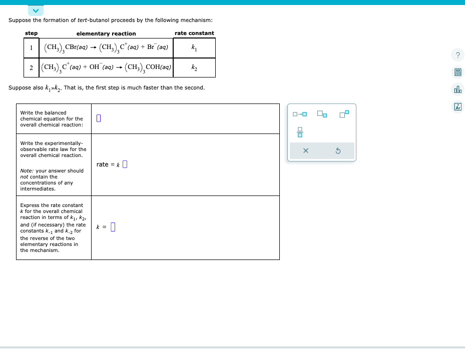 ### Formation of tert-Butanol Mechanism

#### Reaction Mechanism:

The formation of tert-butanol proceeds by the following mechanism:

| Step | Elementary Reaction | Rate Constant |
|------|----------------------|---------------|
| 1    | \( (CH_3)_3CBr(aq) \rightarrow (CH_3)_3C^+(aq) + Br^-(aq) \) | \( k_1 \) |
| 2    | \( (CH_3)_3C^+(aq) + OH^-(aq) \rightarrow (CH_3)_3COH(aq) \) | \( k_2 \) |

Suppose also \( k_1 \gg k_2 \). That is, the first step is much faster than the second.

### Tasks

1. **Write the balanced chemical equation for the overall chemical reaction:**

   \[
   \boxed{}
   \]

2. **Write the experimentally-observable rate law for the overall chemical reaction.**

   **Note:** Your answer should **not** contain the concentrations of any intermediates.

   \[
   \text{rate} = k \boxed{}
   \]

3. **Express the rate constant \( k \) for the overall chemical reaction in terms of \( k_1 \), \( k_2 \), and (if necessary) the rate constants \( k_{-1} \) and \( k_{-2} \) for the reverse of the two elementary reactions in the mechanism.**

   \[
   k = \boxed{}
   \]

### Interpretation of Graphs/Diagrams

- **Graph Explanation:**
  No graphs or diagrams are present in the prompt.