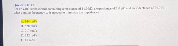 Question #: 17
For an LRC series circuit containing a resistance of 11.0 kn, a capacitance of 2.0 µF, and an inductance of 24.0 H,
what angular frequency w is needed to minimize the impedance?
A. 144 rad/s
B. 528 rad/s
C. 917 rad/s
D. 132 rad/s
E. 48 rad/s