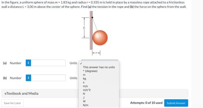 In the figure, a uniform sphere of mass m = 1.83 kg and radius r=0.335 m is held in place by a massless rope attached to a frictionless
wall a distance L = 3.00 m above the center of the sphere. Find (a) the tension in the rope and (b) the force on the sphere from the wall.
(a) Number
Units
This answer has no units
• (degrees)
m
(b) Number
kg
S
m/s
m/s^2
eTextbook and Media
N
Save for Later
Attempts: 0 of 10 used
Submit Answer
Units
J
W
N/m