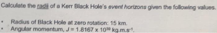 Calculate the radii of a Kerr Black Hole's event horizons given the following values.
. Radius of Black Hole at zero rotation: 15 km.
Angular momentum, J=1.8167 x 1039 kg.m.s-1.