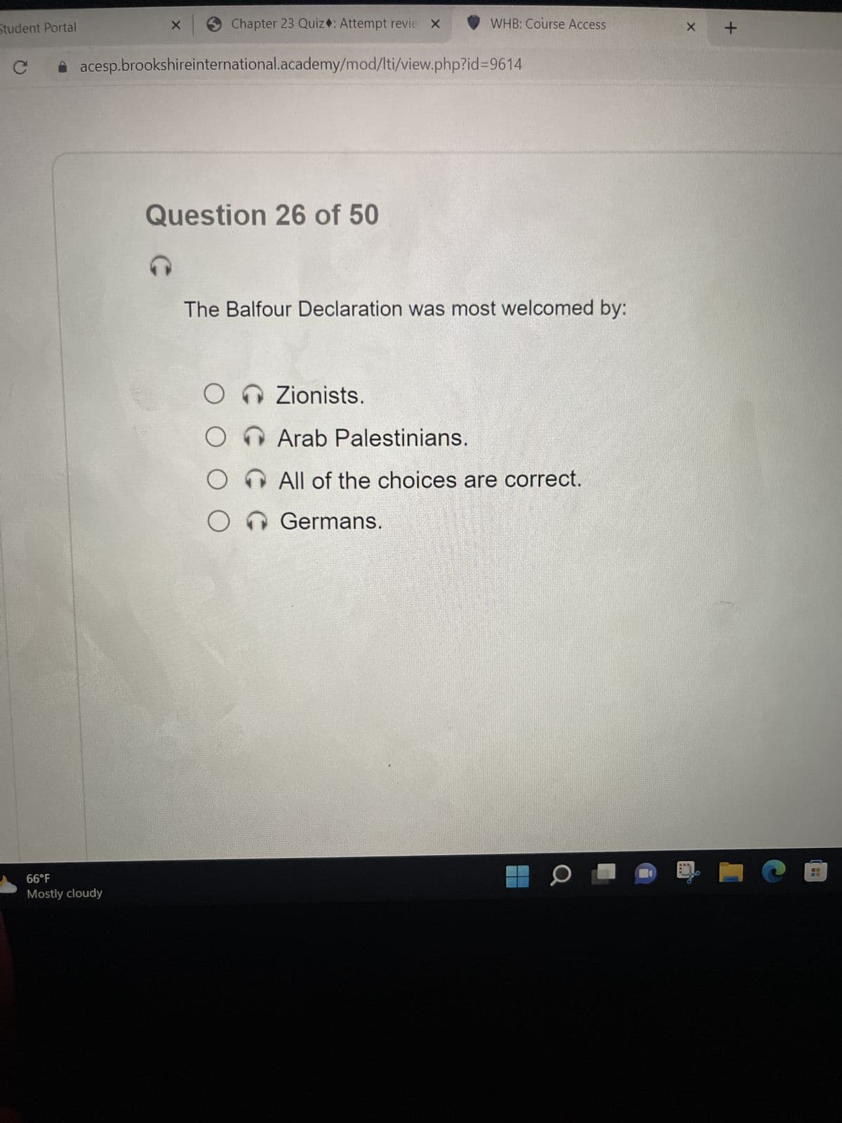 Student Portal
x → Chapter 23 Quiz: Attempt revie X
acesp.brookshireinternational.academy/mod/lti/view.php?id=9614
66°F
Mostly cloudy
Question 26 of 50
G
The Balfour Declaration was most welcomed by:
OZionists.
WHB: Course Access
Arab Palestinians.
All of the choices are correct.
O Germans.
O
X
+
H