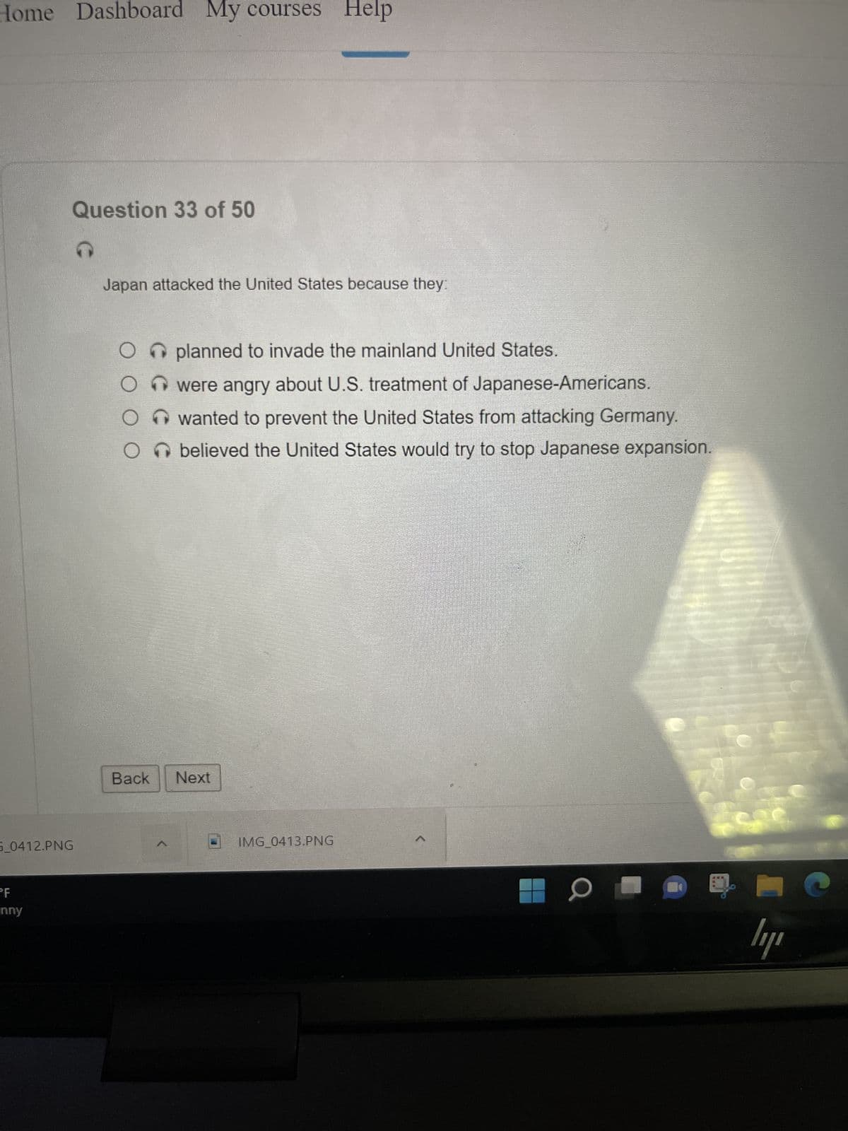 Home Dashboard My courses Help
5 0412.PNG
PF
Question 33 of 50
nny
Japan attacked the United States because they:
O planned to invade the mainland United States.
were angry about U.S. treatment of Japanese-Americans.
wanted to prevent the United States from attacking Germany.
Obelieved the United States would try to stop Japanese expansion.
Back Next
IMG_0413.PNG
0
car
ly