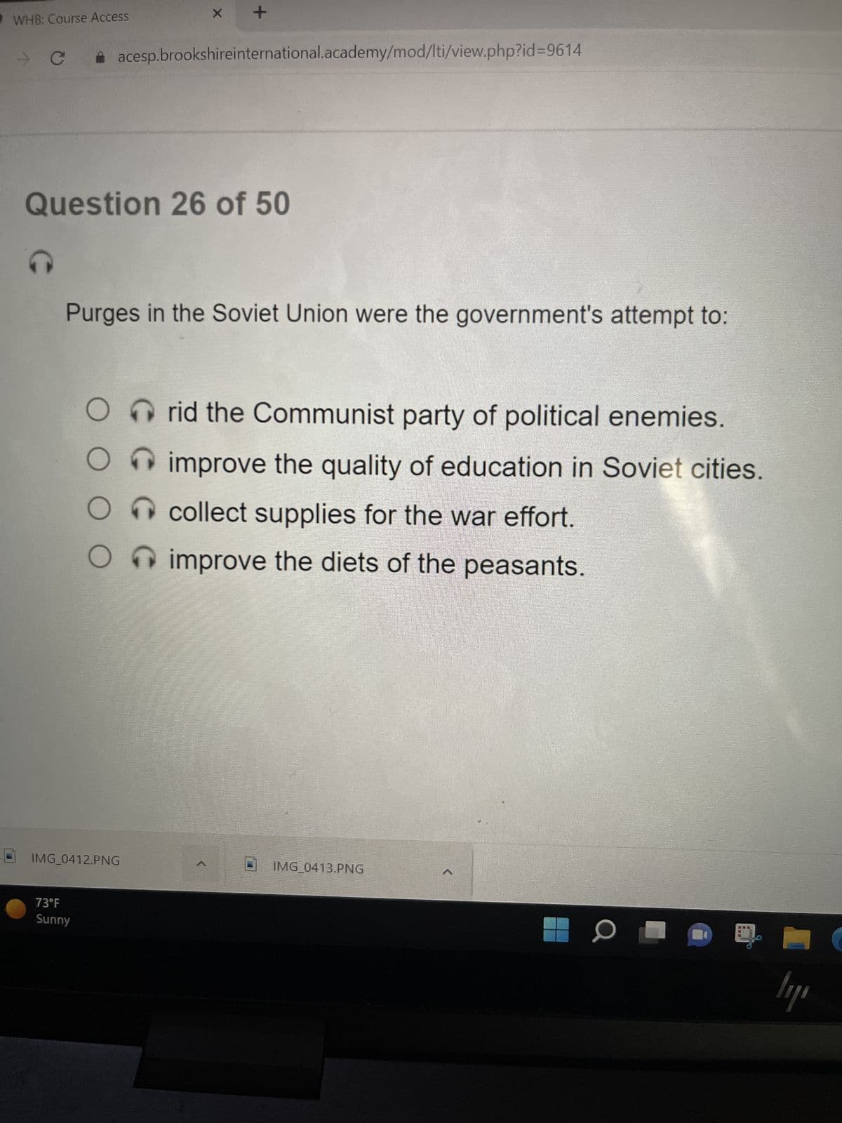 WHB: Course Access
G
Question 26 of 50
оос
73°F
Sunny
Purges in the Soviet Union were the government's attempt to:
O
O
X
acesp.brookshireinternational.academy/mod/lti/view.php?id=9614
IMG_0412.PNG
+
>
rid the Communist party of political enemies.
improve the quality of education in Soviet cities.
collect supplies for the war effort.
improve the diets of the peasants.
IMG_0413.PNG
0
---
ly