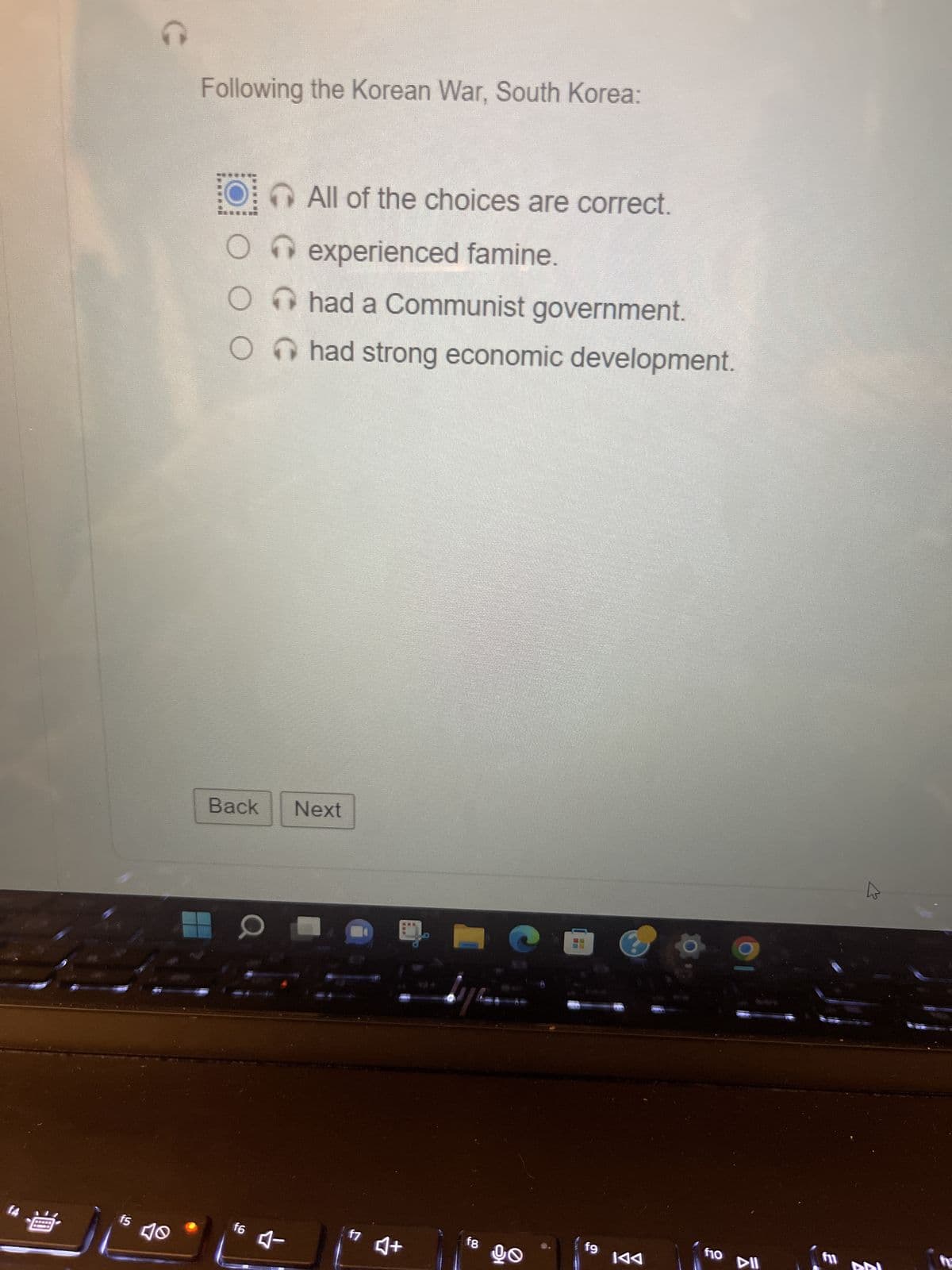 曲
15
C
40
Following the Korean War, South Korea:
O
O
O
O
All of the choices are correct.
experienced famine.
had a Communist government.
had strong economic development.
Back Next
f6 4-
f7
MEE
♫+
Nya
f8
go
5
26
fg
KAA
f10
DII
3