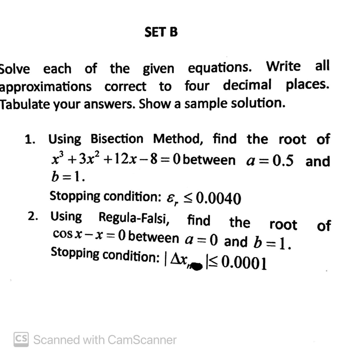 SET B
Solve each of the given equations. Write all
approximations correct to four decimal places.
Tabulate your answers. Show a sample solution.
1. Using Bisection Method, find the root of
x³ +3x² +12x-8=0 between a = 0.5 and
b=1.
Stopping condition: &, ≤0.0040
2. Using Regula-Falsi, find the root of
cosx-x=0 between a = 0 and b = 1.
Stopping condition: | Ax ≤0.0001
CS Scanned with CamScanner