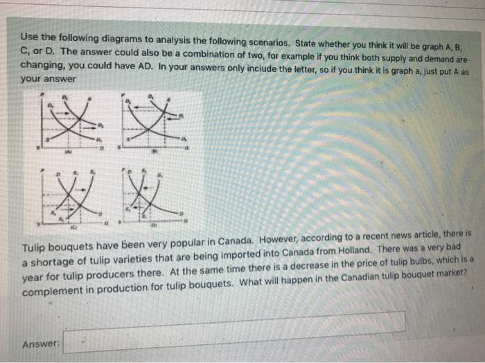 Use the following diagrams to analysis the following scenarios. State whether you think it will be graph A, B,
C, or D. The answer could also be a combination of two, for example if you think both supply and demand are
changing, you could have AD. In your answers only include the letter, so if you think it is graph a, just put A as
your answer
SAI
Tulip bouquets have been very popular in Canada. However, according to a recent news article, there is
a shortage of tulip varieties that are being imported into Canada from Holland. There was a very bad
year for tulip producers there. At the same time there is a decrease in the price of tulip bulbs, which is a
complement in production for tulip bouquets. What will happen in the Canadian tulip bouquet market?
Answer:
