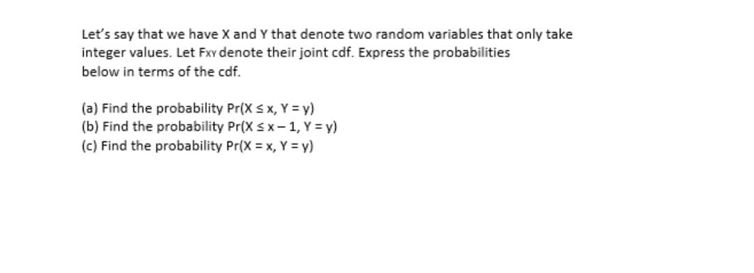 Let's say that we have X and Y that denote two random variables that only take
integer values. Let Fxv denote their joint cdf. Express the probabilities
below in terms of the cdf.
(a) Find the probability Pr(X s x, Y = y)
(b) Find the probability Pr(X sx-1, Y = y)
(c) Find the probability Pr(X = x, Y = y)
